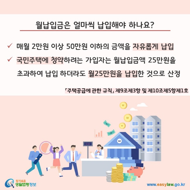 월납입금은 얼마씩 납입해야 하나요? 매월 2만원 이상 50만원 이하의 금액을 자유롭게 납입, 국민주택에 청약하려는 가입자는 월납입금액 25만원을 초과하여 납입 하더라도 월25만원을 납입한 것으로 산정(「주택공급에 관한 규칙」 제9조제3항 및 제10조제5항제1호)찾기쉬운 생활법령정보(www.easylaw.go.kr)