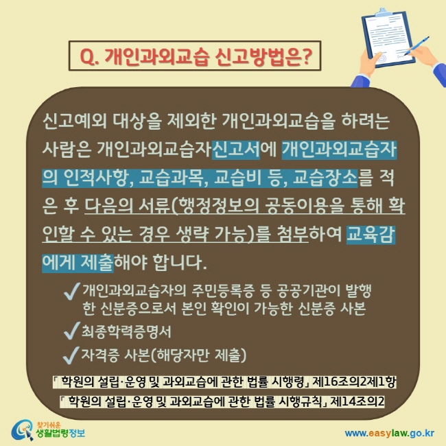 Q. 개인과외교습 신고방법은? 신고예외 대상을 제외한 개인과외교습을 하려는 사람은 개인과외교습자신고서에 개인과외교습자의 인적사항, 교습과목, 교습비 등, 교습장소를 적은 후 다음의 서류(행정정보의 공동이용을 통해 확인할 수 있는 경우 생략 가능)를 첨부하여 교육감에게 제출해야 합니다.  개인과외교습자의 주민등록증 등 공공기관이 발행한 신분증으로서 본인 확인이 가능한 신분증 사본 최종학력증명서 자격증 사본(해당자만 제출) 「학원의 설립·운영 및 과외교습에 관한 법률 시행령」 제16조의2제1항 「학원의 설립·운영 및 과외교습에 관한 법률 시행규칙」 제14조의2  