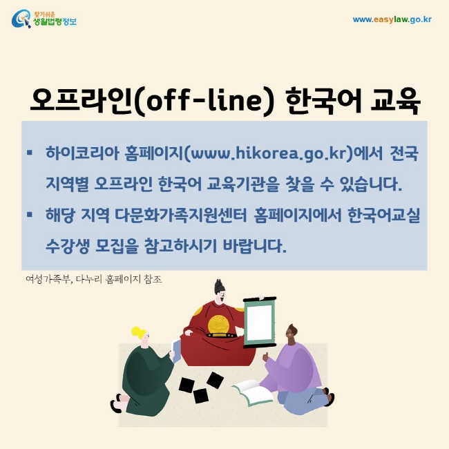 오프라인(off-line) 한국어 교육 하이코리아 홈페이지(www.hikorea.go.kr)에서 전국 지역별 오프라인 한국어 교육기관을 찾을 수 있습니다. 해당 지역 다문화가족지원센터 홈페이지에서 한국어교실 수강생 모집을 참고하시기 바랍니다.여성가족부, 다누리 홈페이지 참조