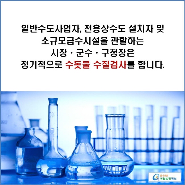 일반수도사업자, 전용상수도 설치자 및 소규모급수시설을 관할하는 시장ㆍ군수ㆍ구청장은 정기적으로 수돗물 수질검사를 합니다.