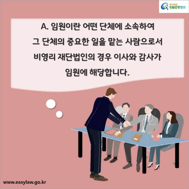 A. 임원이란 어떤 단체에 소속하여 그 단체의 중요한 일을 맡는 사람으로서 비영리 재단법인의 경우 이사와 감사가 임원에 해당합니다.