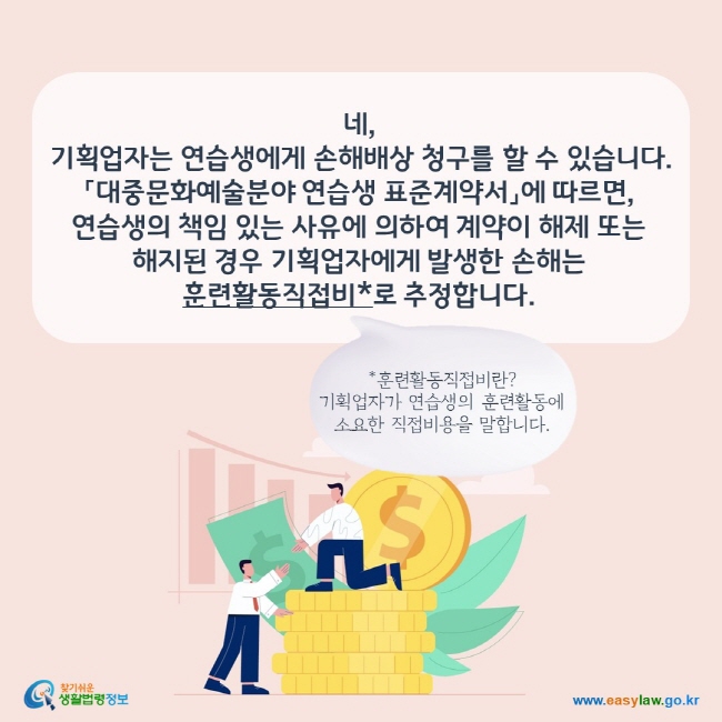 네,  기획업자는 연습생에게 손해배상 청구를 할 수 있습니다. 「대중문화예술분야 연습생 표준계약서」에 따르면, 연습생의 책임 있는 사유에 의하여 계약이 해제 또는 해지된 경우 기획업자에게 발생한 손해는 훈련활동직접비*로 추정합니다. *훈련활동직접비란? 기획업자가 연습생의 훈련활동에 소요한 직접비용을 말합니다.