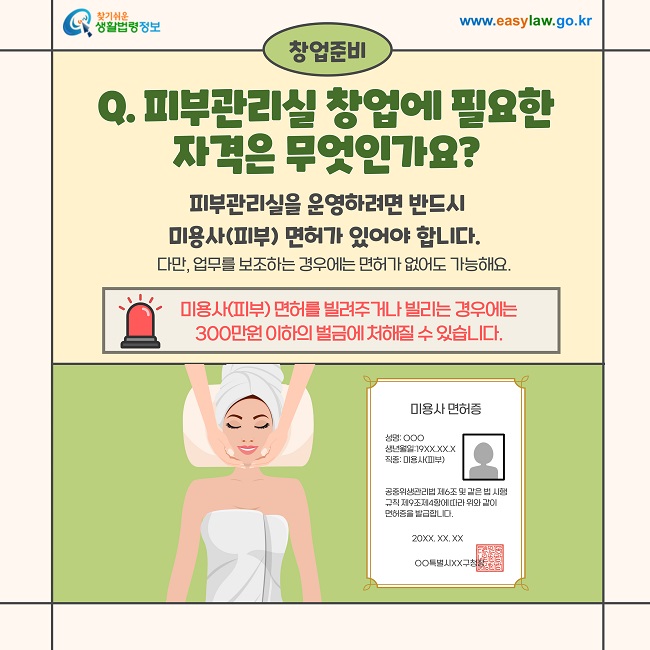 창업준비  Q. 피부관리실 창업에 필요한 자격은 무엇인가요?  피부관리실을 운영하려면 반드시 미용사(피부) 면허가 있어야 합니다.  다만, 업무를 보조하는 경우에는 면허가 없어도 가능해요.  미용사(피부) 면허를 빌려주거나 빌리는 경우에는 300만원 이하의 벌금에 처해질 수 있습니다.