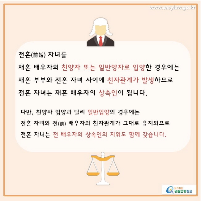 찾기쉬운생활법령정보 www.easylaw.go.kr 
전혼(前婚) 자녀를 재혼 배우자의 친양자 또는 일반양자로 입양한 경우에는  재혼 부부와 전혼 자녀 사이에 친자관계가 발생하므로 전혼 자녀는 재혼 배우자의 상속인이 됩니다. 다만, 친양자 입양과 달리 일반입양의 경우에는 전혼 자녀와 전(前) 배우자의 친자관계가 그대로 유지되므로전혼 자녀는 전 배우자의 상속인의 지위도 함께 갖습니다. 