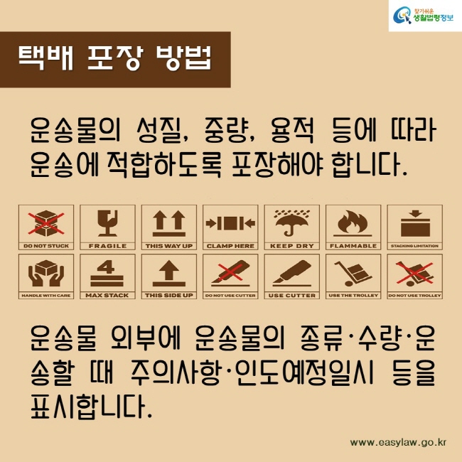 택배 포장 방법
운송물의 성질, 중량, 용적 등에 따라 운송에 적합하도록 포장해야 합니다.
운송물 외부에 운송물의 종류·수량·운송할 때 주의사항·인도예정일시 등을 표시합니다.
찾기쉬운생활법령정보
www.easylaw.go.kr
