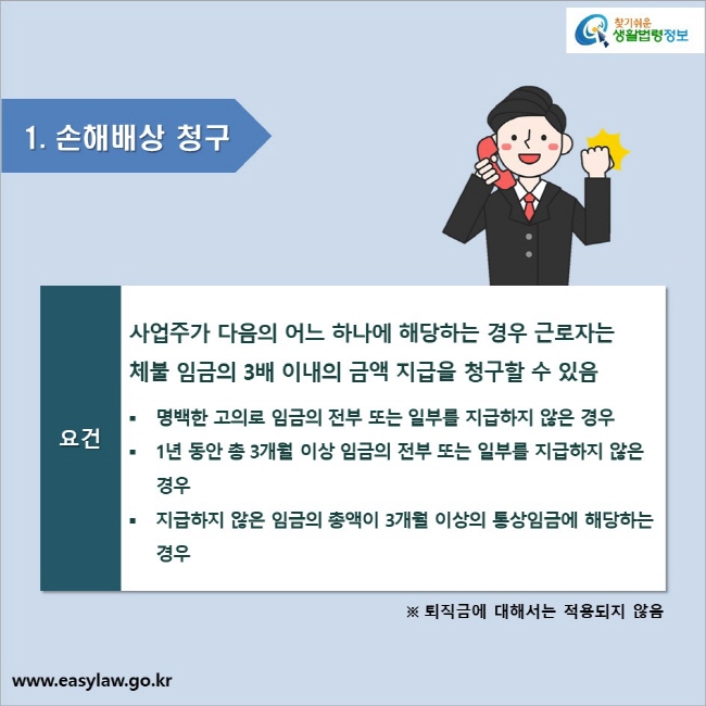 1. 손해배상 청구 요건 사업주가 다음의 어느 하나에 해당하는 경우 근로자는 체불 임금의 3배 이내의 금액 지급을 청구할 수 있음 ● 명백한 고의로 임금의 전부 또는 일부를 지급하지 않은 경우 ● 1년 동안 총 3개월 이상 임금의 전부 또는 일부를 지급하지 않은 경우 ● 지급하지 않은 임금의 총액이 3개월 이상의 통상임금에 해당하는 경우 ※ 퇴직금에 대해서는 적용되지 않음