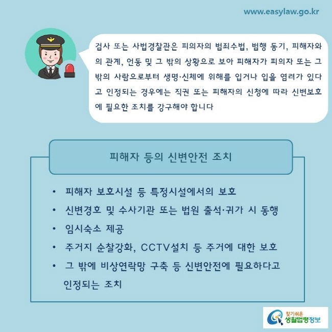 검사 또는 사법경찰관은 피의자의 범죄수법, 범행 동기, 피해자와의 관계, 언동 및 그 밖의 상황으로 보아 피해자가 피의자 또는 그 밖의 사람으로부터 생명·신체에 위해를 입거나 입을 염려가 있다고 인정되는 경우에는 직권 또는 피해자의 신청에 따라 신변보호에 필요한 조치를 강구해야 합니다피해자 등의 신변안전 조치피해자 보호시설 등 특정시설에서의 보호신변경호 및 수사기관 또는 법원 출석·귀가 시 동행임시숙소 제공주거지 순찰강화, CCTV설치 등 주거에 대한 보호그 밖에 비상연락망 구축 등 신변안전에 필요하다고    인정되는 조치 