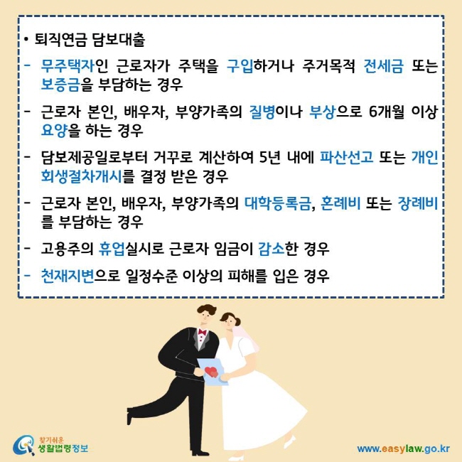 • 퇴직연금 담보대출
무주택자인 근로자가 주택을 구입하거나 주거목적 전세금 또는 보증금을 부담하는 경우
근로자 본인, 배우자, 부양가족의 질병이나 부상으로 6개월 이상 요양을 하는 경우
담보제공일로부터 거꾸로 계산하여 5년 내에 파산선고 또는 개인회생절차개시를 결정 받은 경우
근로자 본인, 배우자, 부양가족의 대학등록금, 혼례비 또는 장례비를 부담하는 경우
고용주의 휴업실시로 근로자 임금이 감소한 경우
천재지변으로 일정수준 이상의 피해를 입은 경우
찾기쉬운생활법령정보 로고
www.easylaw.go.kr
