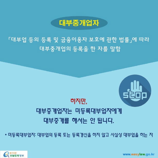 대부중개업자: 「대부업 등의 등록 및 금융이용자 보호에 관한 법률」에 따라 대부중개업의 등록을 한 자를 말함

하지만, 대부중개업자는 미등록대부업자에게 대부중개를 해서는 안 됩니다.
STOP
* 미등록대부업자: 대부업의 등록 또는 등록갱신을 하지 않고 사실상 대부업을 하는 자