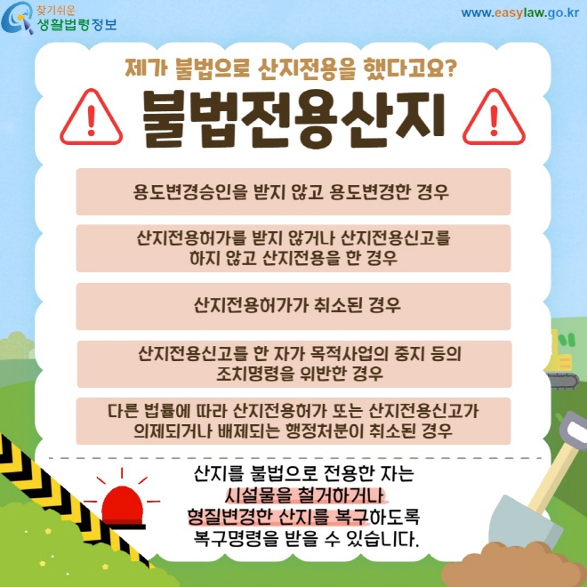 불법전용산지 용도변경승인을 받지 않고 용도변경한 경우, 산지전용허가를 받지 않거나 산지전용신고를 하지 않고 산지전용을 한 경우, 산지전용허가가 취소된 경우, 산지전용신고를 한 자가 목적사업의 중지 등의 조치명령을 위반한 경우, 다른 법률에 따라 산지전용허가 또는 산지전용신고가 의제되거나 배제되는 행정처분이 취소된 경우산지를 불법으로 전용한 자는  시설물을 철거하거나  형질변경한 산지를 복구하도록  복구명령을 받을 수 있습니다.