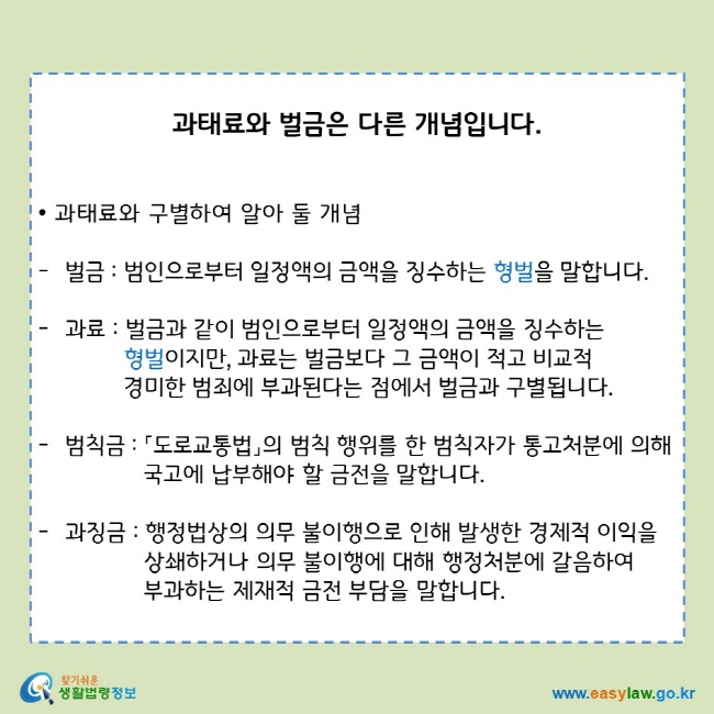 과태료와 벌금은 다른 개념입니다.
• 과태료와 구별하여 알아 둘 개념
벌금 : 범인으로부터 일정액의 금액을 징수하는 형벌을 말합니다.
과료 : 벌금과 같이 범인으로부터 일정액의 금액을 징수하는 형벌이지만, 과료는 벌금보다 그 금액이 적고 비교적 경미한 범죄에 부과된다는 점에서 벌금과 구별됩니다.
범칙금 : 「도로교통법」의 범칙 행위를 한 범칙자가 통고처분에 의해 국고에 납부해야 할 금전을 말합니다. 
과징금 : 행정법상의 의무 불이행으로 인해 발생한 경제적 이익을 상쇄하거나 의무 불이행에 대해 행정처분에 갈음하여 부과하는 제재적 금전 부담을 말합니다.
찾기쉬운 생활법령정보 로고 
www.easylaw.go.kr