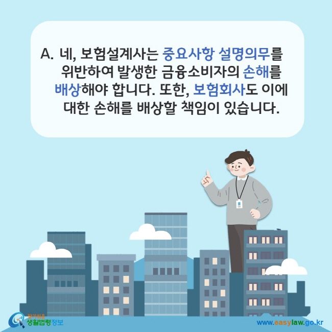 www.easylaw.go.kr A. 네, 보험설계사가 중요사항 설명의무를 위반하여 발생한 금융소비자의 손해를 배상해야 합니다. 또한, 보험회사도 이에 대한 손해를 배상할 책임이 있습니다.