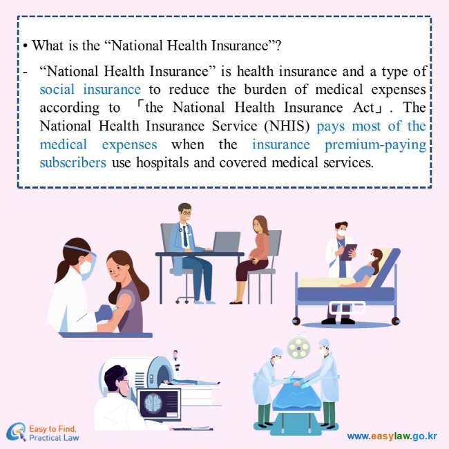 What is the “National Health Insurance”?
“National Health Insurance” is health insurance and a type of social insurance to reduce the burden of medical expenses according to 「the National Health Insurance Act」. The National Health Insurance Service (NHIS) pays most of the medical expenses when the insurance premium-paying subscribers use hospitals and covered medical services.
Easy to Find, Practical Law
www.easylaw.go.kr