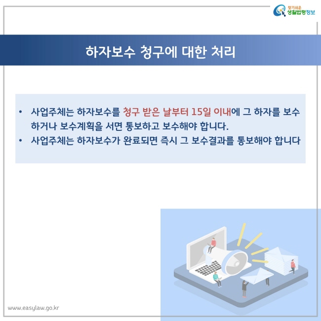 하자보수 청구에 대한 처리
사업주체는 하자보수를 청구 받은 날부터 15일 이내에 그 하자를 보수하거나 보수계획을 서면 통보하고 보수해야 합니다.
사업주체는 하자보수가 완료되면 즉시 그 보수결과를 통보해야 합니다.
찾기쉬운 생활법령정보 로고
www.easylaw.go.kr