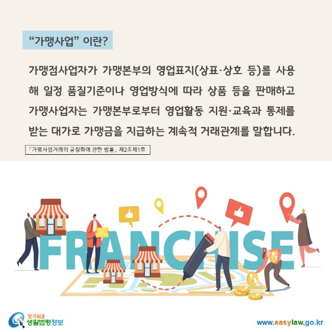 www.easylaw.go.kr "가맹사업"이란? 가맹점사업자가 가맹본부의 영업표지(상표·상호 등)를 사용해 일정 품질기준이나 영업방식에 따라 상품 등을 판매하고 가맹사업자는 가맹본부로부터 영업활동 지원·교육과 통제를 받는 대가로 가맹금을 지급하는 계속적 거래관계를 말합니다. 「가맹사업거래의 공정화에 관한 법률」 제2조제1호