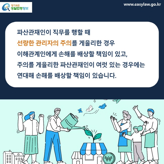 파산관재인이 직무를 행할 때 선량한 관리자의 주의를 게을리한 경우 이해관계인에게 손해를 배상할 책임이 있고, 주의를 게을리한 파산관재인이 여럿 있는 경우에는 연대해 손해를 배상할 책임이 있습니다.