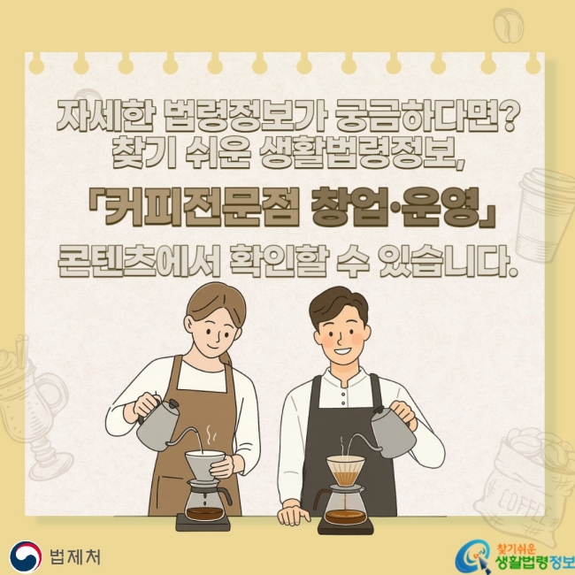 자세한 법령정보가 궁금하다면? 찾기 쉬운 생활법령정보, 「커피전문점 창업ㆍ운영」 콘텐츠에서 확인할 수 있습니다.