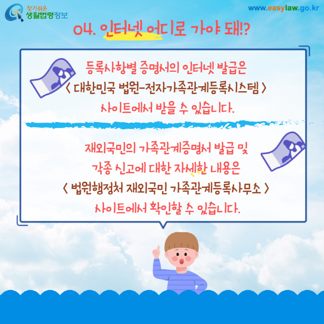 04. 인터넷 어디로 가야 돼!? 등록사항별 증명서의 인터넷 발급은 대한민국 법원-전자가족관계등록시스템사이트에서 받을 수 있습니다. 재외국민의 가족관계증명서 발급 및 각종 신고에 대한 자세한 내용은 법원행정처 재외국민 가족관계등록사무소사이트에서 확인할 수 있습니다.