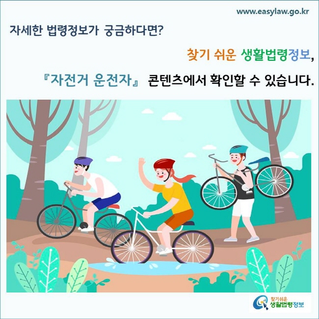 자세한 법령정보가 궁금하다면? 찾기 쉬운 생활법령정보, 「자전거 운전자」 콘텐츠에서 확인할 수 있습니다.