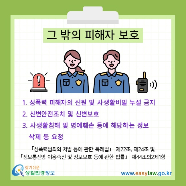 그 밖의 피해자 보호 1. 성폭력 피해자의 신원 및 사생활비밀 누설 금지 2. 신변안전조치 및 신변보호 3. 사생활침해 및 명예훼손 등에 해당하는 정보&nbsp; &nbsp; &nbsp;삭제 등 요청 「성폭력범죄의 처벌 등에 관한 특례법」 제22조, 제24조 및&nbsp; 「정보통신망 이용촉진 및 정보보호 등에 관한 법률」 제44조의2제1항&nbsp;