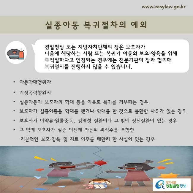 경찰청장 또는 지방자치단체의 장은 보호자가 다음에 해당하는 사람 또는 복귀가 아동의 보호·양육을 위해
부적절하다고 인정되는 경우에는 전문기관의 장과 협의해 복귀절차를 진행하지 않을 수 있습니다.

아동학대행위자
가정폭력행위자
실종아동이 보호자의 학대 등을 이유로 복귀를 거부하는 경우
보호자가 실종아동을 학대를 했거나 학대를 한 것으로 볼만한 사유가 있는 경우
보호자가 마약류·알콜중독, 감염성 질환이나 그 밖에 정신질환이 있는 경우
그 밖에 보호자가 실종 이전에 아동의 의식주를 포함한 
    기본적인 보호·양육 및 치료 의무를 태만히 한 사실이 있는 경우
