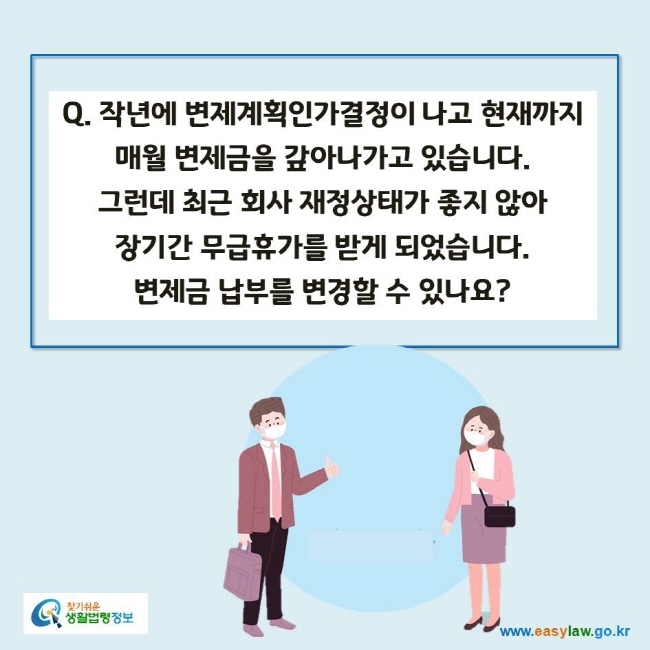 www.easylaw.go.kr Q. 작년에 변제계획인가결정이 나고 현재까지 매월 변제금을 갚아나가고 있습니다. 그런데 최근 회사 재정상태가 좋지 않아 장기간 무급휴가를 받게 되었습니다. 변제금 납부를 변경할 수 있나요?