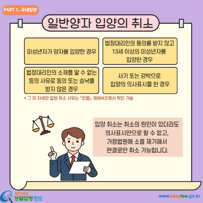 일반양자 입양의 취소 미성년자가 양자를 입양하는 경우 법정대리인의 동의를 받지 않고 13세 이상의 미성년자를 입양한 경우 법정대리인의 소재를 알 수 없는 등의 사유로 동의 또는 승낙을 받지 않은 경우 사기 또는 강박으로 입양의 의사표시를 한 경우 입양 취소는 취소의 원인이 있더라도 의사표시만으로 할 수 없고, 가정법원에 소를 제기해서 판결로만 취소 가능합니다.