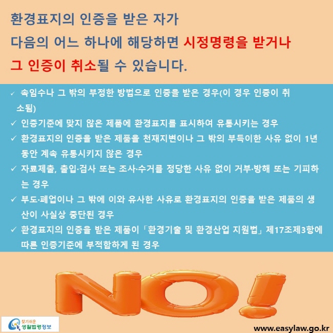 환경표지의 인증을 받은 자가 다음의 어느 하나에 해당하면 시정명령을 받거나 그 인증이 취소될 수 있습니다. √ 속임수나 그 밖의 부정한 방법으로 인증을 받은 경우(이 경우 인증이 취소됨) √ 인증기준에 맞지 않은 제품에 환경표지를 표시하여 유통시키는 경우 √ 환경표지의 인증을 받은 제품을 천재지변이나 그 밖의 부득이한 사유 없이 1년 동안 계속 유통시키지 않은 경우 √자료제출, 출입·검사 또는 조사·수거를 정당한 사유 없이 거부·방해 또는 기피하는 경우 √ 부도·폐업이나 그 밖에 이와 유사한 사유로 환경표지의 인증을 받은 제품의 생산이 사실상 중단된 경우 √ 환경표지의 인증을 받은 제품이 「환경기술 및 환경산업 지원법」 제17조제3항에 따른 인증기준에 부적합하게 된 경우