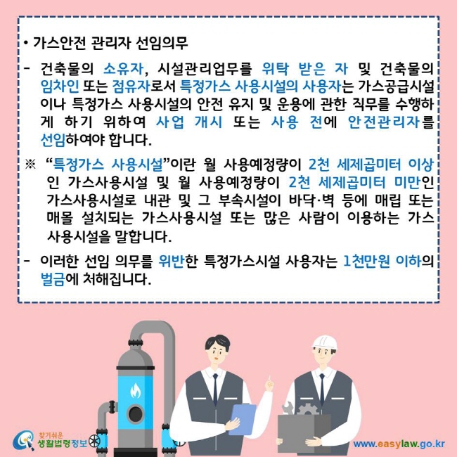 가스안전 관리자 선임의무 건축물의 소유자, 시설관리업무를 위탁 받은 자 및 건축물의 임차인 또는 점유자로서 특정가스 사용시설의 사용자는 가스공급시설이나 특정가스 사용시설의 안전 유지 및 운용에 관한 직무를 수행하게 하기 위하여 사업 개시 또는 사용 전에 안전관리자를 선임하여야 합니다. ※ “특정가스 사용시설”이란 월 사용예정량이 2천 세제곱미터 이상인 가스사용시설 및 월 사용예정량이 2천 세제곱미터 미만인 가스사용시설로 내관 및 그 부속시설이 바닥·벽 등에 매립 또는 매몰 설치되는 가스사용시설 또는 많은 사람이 이용하는 가스사용시설을 말합니다. 이러한 선임 의무를 위반한 특정가스시설 사용자는 1천만원 이하의 벌금에 처해집니다. 찾기쉬운 생활법령정보 로고 www.easylaw.go.kr