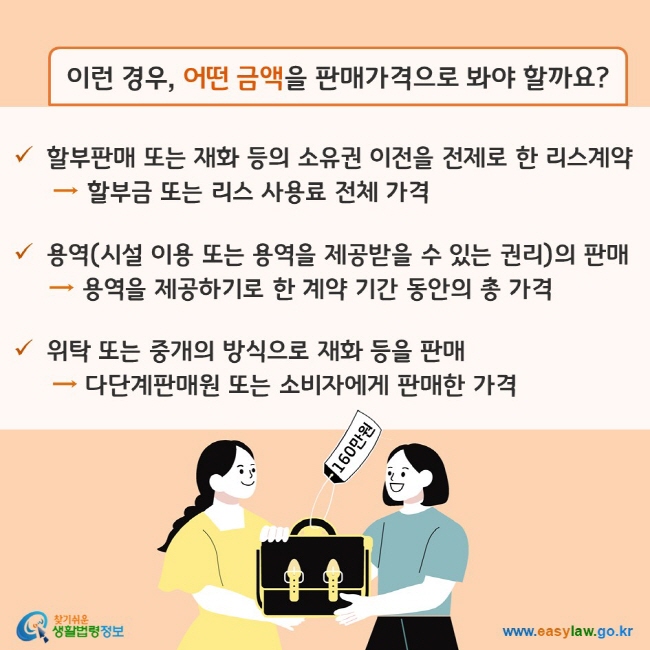 이런 경우, 어떤 금액을 판매가격으로 봐야 할까요? (1) 할부판매 또는 재화 등의 소유권 이전을 전제로 한 리스계약의 경우, 할부금 또는 리스 사용료 전체 가격 (2) 용역(시설 이용 또는 용역을 제공받을 수 있는 권리)의 판매의 경우, 용역을 제공하기로 한 계약 기간 동안의 총 가격 (3) 위탁 또는 중개의 방식으로 재화 등을 판매한 경우, 다단계판매원 또는 소비자에게 판매한 가격 찾기쉬운 생활법령정보(www.easylaw.go.kr)