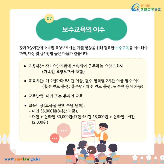 보수교육의 이수. 장기요양기관에 소속된 요양보호사는 자질 향상을 위해 필요한 보수교육을 이수해야 하며, 대상 및 실시방법 등은 다음과 같습니다. 교육대상: 장기요양기관에 소속되어 근무하는 요양보호사 (가족인 요양보호사 포함). 교육시간: 매 2년마다 8시간 이상, 필수 영역별 2시간 이상 필수 이수 (홀수 연도 출생: 홀수년/ 짝수 연도 출생: 짝수년 응시 가능). 교육방법: 대면 또는 온라인 교육. 교육비용(교육생 전액 부담 원칙): 대면 36,000원(8시간 기준), 대면 + 온라인 30,000원(대면 4시간 18,000원 + 온라인 4시간 12,000원).