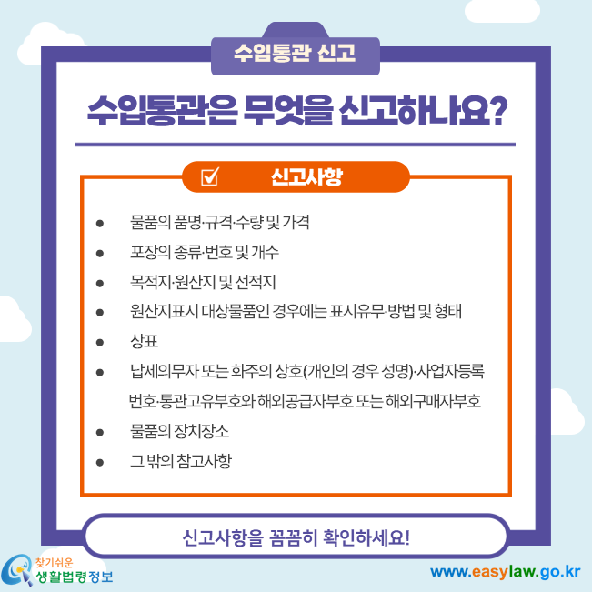수입통관은 무엇을 신고하나요?  물품의 품명·규격·수량 및 가격  포장의 종류·번호 및 개수  목적지·원산지 및 선적지  원산지표시 대상물품인 경우에는 표시유무·방법 및 형태  상표  납세의무자 또는 화주의 상호(개인의 경우 성명)·사업자등록              번호·통관고유부호와 해외공급자부호 또는 해외구매자부호  물품의 장치장소  그 밖의 참고사항