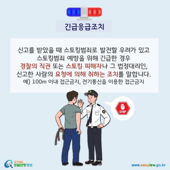 긴급응급조치 신고를 받았을 때 스토킹범죄로 발전할 우려가 있고 스토킹범죄 예방을 위해 긴급한 경우 경찰의 직권 또는 스토킹 피해자나 그 법정대리인, 신고한 사람의 요청에 의해 취하는 조치를 말합니다. 예) 100m 이내 접근금지, 전기통신을 이용한 접근금지 찾기쉬운 생활법령정보(www.easylaw.go.kr)