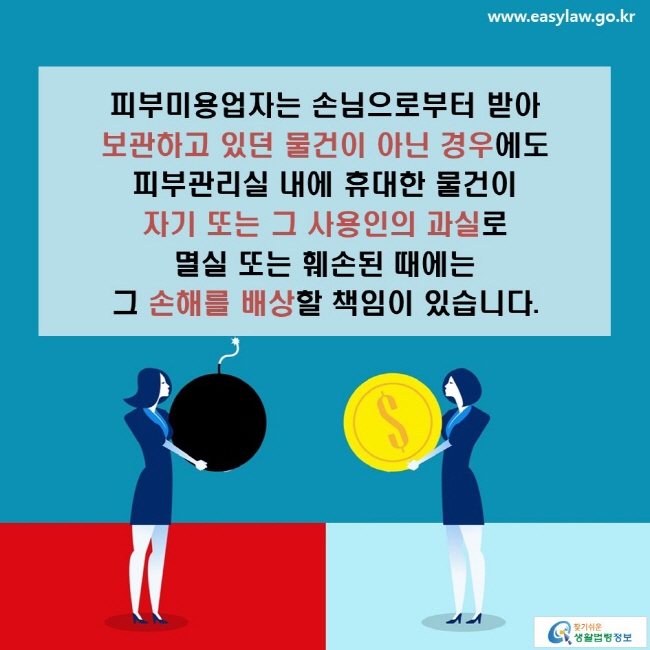 피부미용업자는 손님으로부터 받아  보관하고 있던 물건이 아닌 경우에도 피부관리실 내에 휴대한 물건이 자기 또는 그 사용인의 과실로 멸실 또는 훼손된 때에는 그 손해를 배상할 책임이 있습니다.