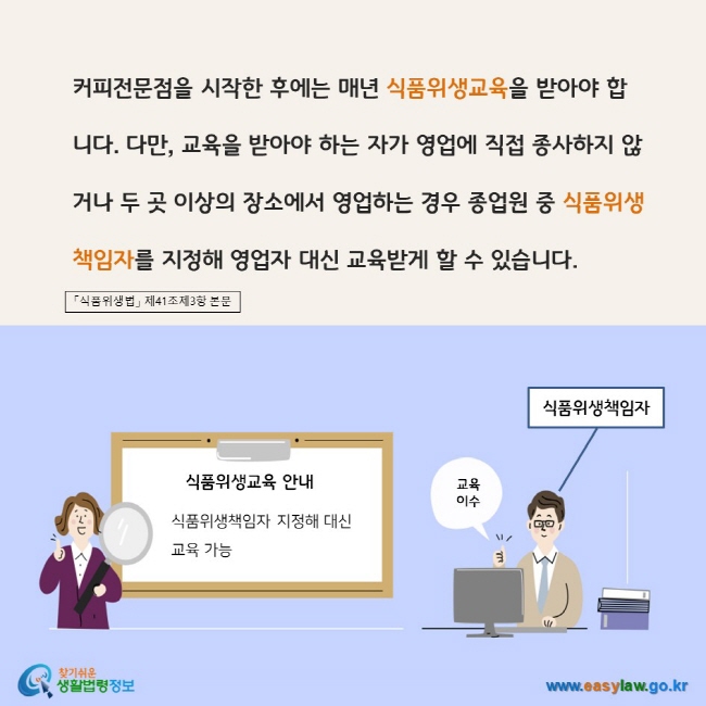 www.easylaw.go.kr 커피전문점을 시작한 후에는 매년 식품위생교육을 받아야 합니다. 다만, 교육을 받아야 하는 자가 영업에 직접 종사하지 않거나 두 곳 이상의 장소에서 영업하는 경우 종업원 중 식품위생 책임자를 지정해 영업자 대신 교육받게 할 수 있습니다.  「식품위생법」 제41조제3항 본