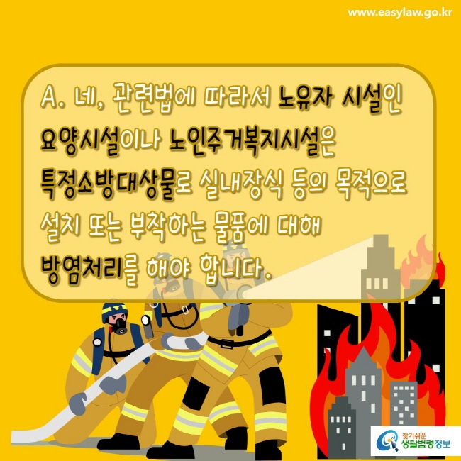 www.easylaw.go.kr A.  네, 관련 법에 따라서 노유자 시설인 요양시설이나 노인주거복지시설은 특정소방대상물로 실내장식 등의 목적으로 설치 또는 부착하는 물품에 대해 방염처리를 해야 합니다. 