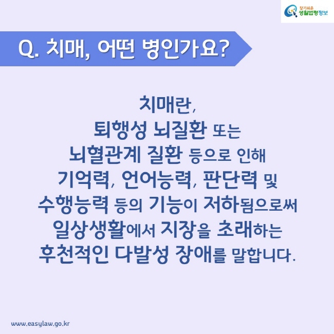 Q. 치매, 어떤 병인가요? 치매란, 퇴행성 뇌질환 또는 뇌혈관계 질환 등으로 인해 기억력, 언어능력, 판단력 및 수행능력 등의 기능이 저하됨으로써 일상생활에서 지장을 초래하는 후천적인 다발성 장애를 말합니다.