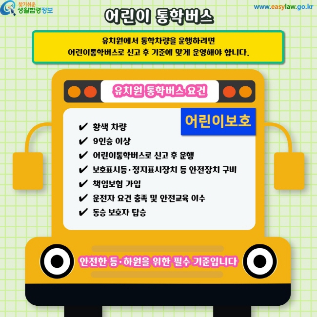 어린이 통학버스. 유치원에서 통학차량을 운행하려면 어린이통학버스로 신고 후 기준에 맞게 운영해야 합니다. 유치원 통학버스 요건. ✔&nbsp; 황색 차량✔&nbsp; 9인승 이상✔&nbsp; 어린이통학버스로 신고 후 운행✔&nbsp; 보호표시등·정지표시장치 등 안전장치 구비✔&nbsp; 책임보험 가입✔&nbsp; 운전자 요건 충족 및 안전교육 이수✔&nbsp; 동승 보호자 탑승. 안전한 등·하원을 위한 필수 기준입니다.