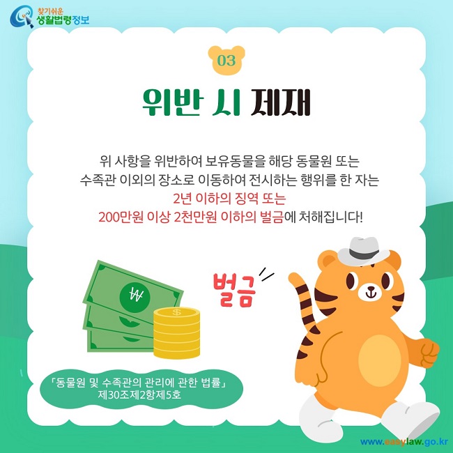 03 위반 시 제재 위 사항을 위반하여 보유동물을 해당 동물원 또는  수족관 이외의 장소로 이동하여 전시하는 행위를 한 자는  2년 이하의 징역 또는  200만원 이상 2천만원 이하의 벌금에 처해집니다! 「동물원 및 수족관의 관리에 관한 법률」  제30조제2항제5호