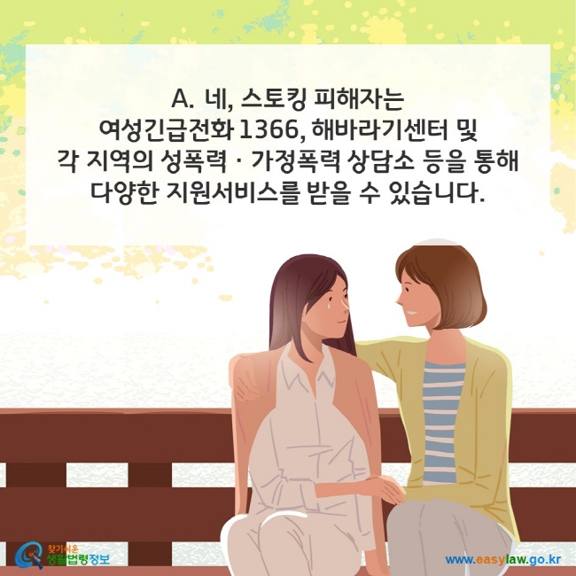 A. 네, 스토킹 피해자는 여성긴급전화 1366, 해바라기센터 및 각 지역의 성폭력ㆍ가정폭력 상담소 등을 통해 다양한 지원서비스를 받을 수 있습니다. 찾기쉬운 생활법령정보(www.easylaw.go.kr)