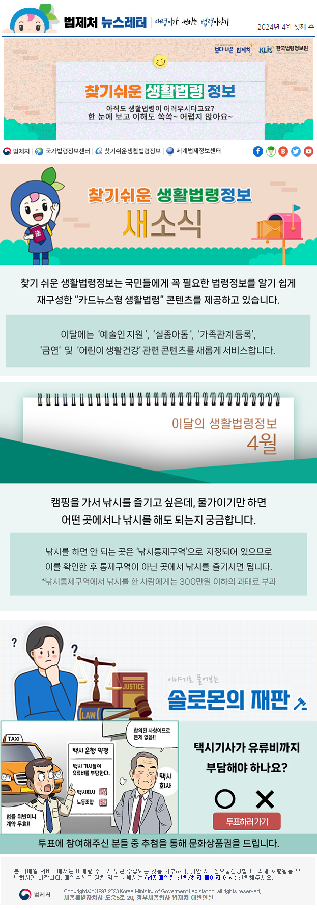 법제처 뉴스레터 새령이가 전하는 법령이야기 2024년 4월 셋째 주 보다 나은 법제처 KLiS한국법령정보원 찾기 쉬운 생활법령 정보 아직도 생활법령이 어려우시다고요? 한 눈에 보고 이해도 쏙쏙~ 어렵지 않아요~ 찾기 쉬운 생활법령정보 새소식 찾기 쉬운 생활법령정보는 국민들에게 꼭 필요한 법령정보를 알기 쉽게 재구성한 “카드뉴스형 생활법령” 콘텐츠를 제공하고 있습니다. 이달에는 ‘예술인 지원’, ‘실종아동’, ‘가족관계 등록’, ‘금연‘ 및 ‘어린이 생활건강’ 관련 콘텐츠를 새롭게 서비스합니다. 이달의 생활법령정보 4월 캠핑을 가서 낚시를 즐기고 싶은데, 물가이기만 하면 어떤 곳에서나 낚시를 해도 되는지 궁금합니다. 낚시를 하면 안 되는 곳은 ‘낚시통제구역’으로 지정되어 있으므로 이를 확인한 후 통제구역이 아닌 곳에서 낚시를 즐기시면 됩니다. *낚시통제구역에서 낚시를 한 사람에게는 300만원 이하의 과태료 부과 이야기로 풀어보는 솔로몬의 재판 법률 위반이니 계약 무효!! 합의된 사항이므로 문제 없음!! 택시기사가 유류비까지 부담해야 하나요? O X 투표하러 가기 투표에 참여해주신 분들 중 추첨을 통해 문화상품권을 드립니다.