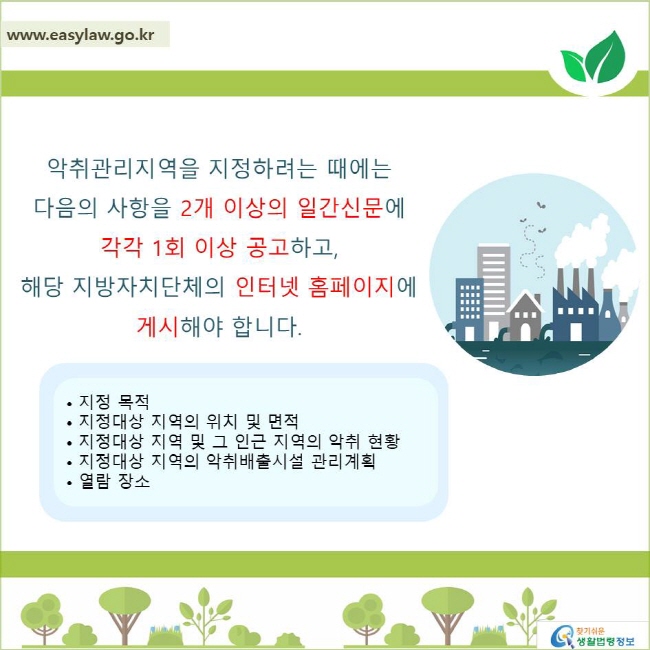 악취관리지역을 지정하려는 때에는 다음의 사항을 2개 이상의 일간신문에 각각 1회 이상 공고하고, 해당 지방자치단체의 인터넷 홈페이지에 게시해야 합니다.• 지정 목적• 지정대상 지역의 위치 및 면적• 지정대상 지역 및 그 인근 지역의 악취 현황• 지정대상 지역의 악취배출시설 관리계획• 열람 장소