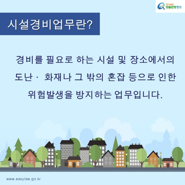 찾기쉬운생활법령정보 로고
www.easylaw.go.kr
시설경비업무란?
경비를 필요로 하는 시설 및 장소에서의 
도난· 화재나 그 밖의 혼잡 등으로 인한 
위험발생을 방지하는 업무입니다.