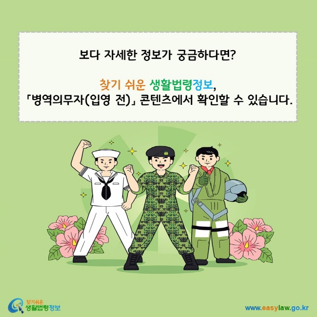 www.easylaw.go.kr 자세한 법령정보가 궁금하다면? 찾기 쉬운 생활법령정보, 「병역의무자(입영 전)」 콘텐츠에서 확인할 수 있습니다. 