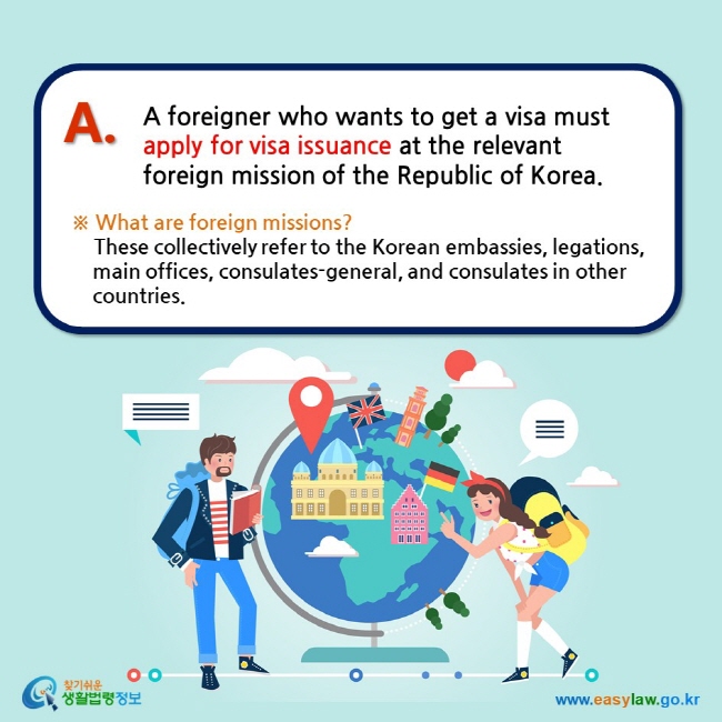 A foreigner who wants to get a visa must apply for visa issuance at the relevant foreign mission of the Republic of Korea. ※ What are foreign missions?     These collectively refer to the Korean embassies, legations, main offices, consulates-general, and consulates in other countries. 