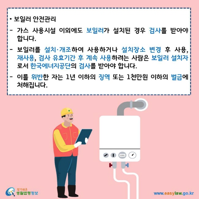 보일러 안전관리 가스 사용시설 이외에도 보일러가 설치된 경우 검사를 받아야 합니다. 보일러를 설치·개조하여 사용하거나 설치장소 변경 후 사용, 재사용, 검사 유효기간 후 계속 사용하려는 사람은 보일러 설치자로서 한국에너지공단의 검사를 받아야 합니다. 이를 위반한 자는 1년 이하의 징역 또는 1천만원 이하의 벌금에 처해집니다. 찾기쉬운 생활법령정보 로고 www.easylaw.go.kr