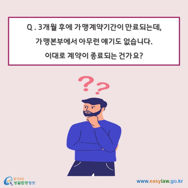 Q . 3개월 후에 가맹계약기간이 만료되는데, 가맹본부에서 아무런 얘기도 없습니다. 이대로 계약이 종료되는 건가요?