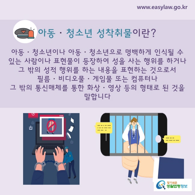 아동·청소년 성착취물이란? 
아동ㆍ청소년 또는 아동ㆍ청소년으로 명백하게 인식될 수 있는 사람이나 표현물이 등장하여 성을 사는 행위를 하거나 그 밖의 성적 행위를 하는 내용을 표현하는 것으로서 필름ㆍ비디오물ㆍ게임물 또는 컴퓨터나 그 밖의 통신매체를 통한 화상ㆍ영상 등의 형태로 된 것을 말합니다.