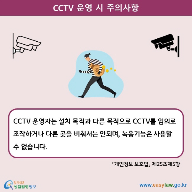 CCTV 운영 시 주의사항 CCTV 운영자는 설치 목적과 다른 목적으로 CCTV를 임의로 조작하거나 다른 곳을 비춰서는 안되며, 녹음기능은 사용할 수 없습니다. 「개인정보 보호법」 제25조제5항