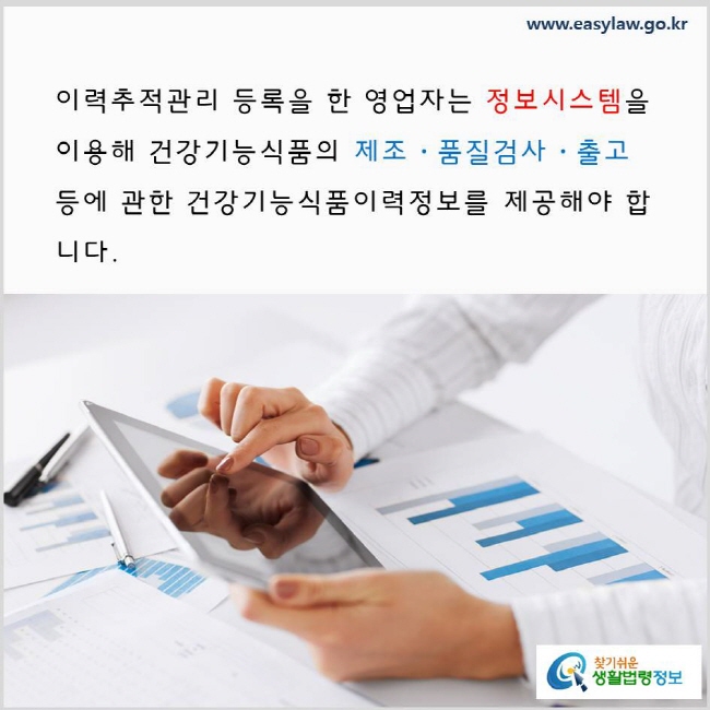 이력추적관리 등록을 한 영업자는 정보시스템을 이용해 건강기능식품의 제조·품질검사·출고 등에 관한 건강기능식품이력정보를 제공해야 합니다. www.easylaw.go.kr 찾기 쉬운 생활법령정보 로고